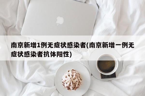 南京新增1例无症状感染者(南京新增一例无症状感染者抗体阳性)