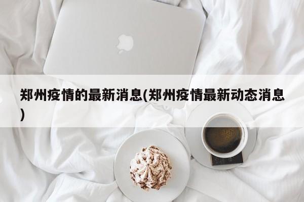 郑州疫情的最新消息(郑州疫情最新动态消息)