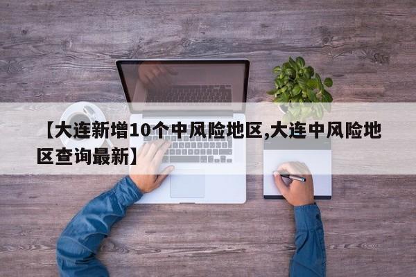 【大连新增10个中风险地区,大连中风险地区查询最新】