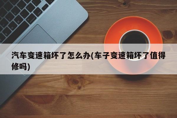 汽车变速箱坏了怎么办(车子变速箱坏了值得修吗)