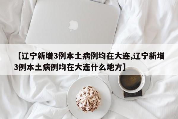 【辽宁新增3例本土病例均在大连,辽宁新增3例本土病例均在大连什么地方】
