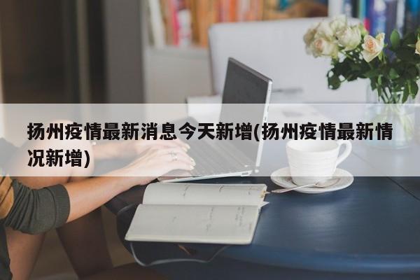 扬州疫情最新消息今天新增(扬州疫情最新情况新增)