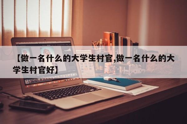 【做一名什么的大学生村官,做一名什么的大学生村官好】