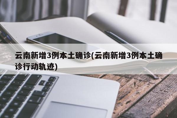 云南新增3例本土确诊(云南新增3例本土确诊行动轨迹)