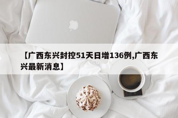 【广西东兴封控51天日增136例,广西东兴最新消息】