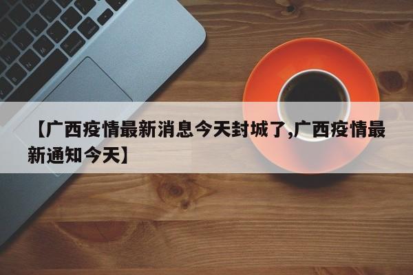 【广西疫情最新消息今天封城了,广西疫情最新通知今天】