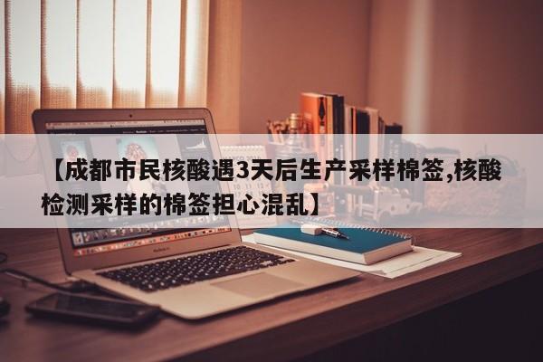 【成都市民核酸遇3天后生产采样棉签,核酸检测采样的棉签担心混乱】