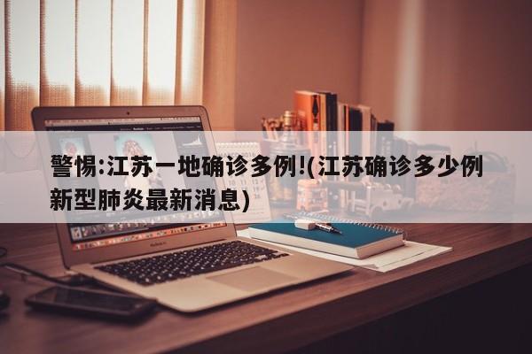 警惕:江苏一地确诊多例!(江苏确诊多少例新型肺炎最新消息)
