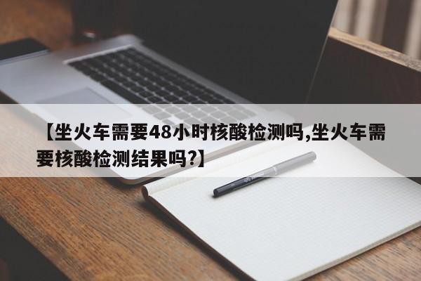 【坐火车需要48小时核酸检测吗,坐火车需要核酸检测结果吗?】