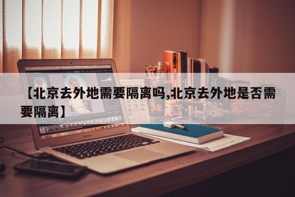【北京去外地需要隔离吗,北京去外地是否需要隔离】