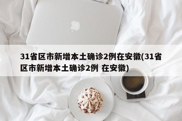 31省区市新增本土确诊2例在安徽(31省区市新增本土确诊2例 在安徽)