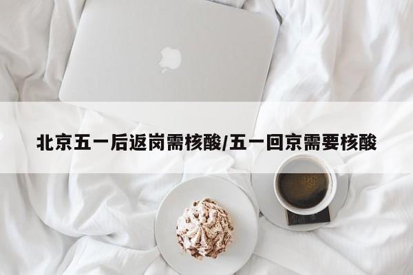 北京五一后返岗需核酸/五一回京需要核酸