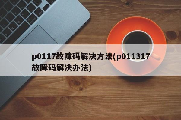 p0117故障码解决方法(p011317故障码解决办法)