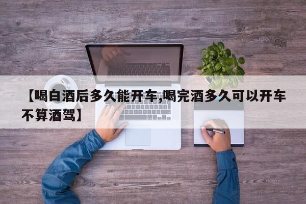 【喝白酒后多久能开车,喝完酒多久可以开车不算酒驾】