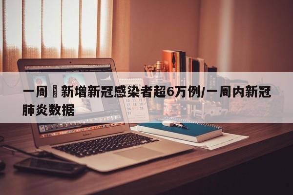 一周內新增新冠感染者超6万例/一周内新冠肺炎数据