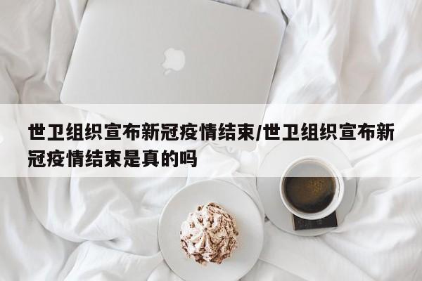 世卫组织宣布新冠疫情结束/世卫组织宣布新冠疫情结束是真的吗