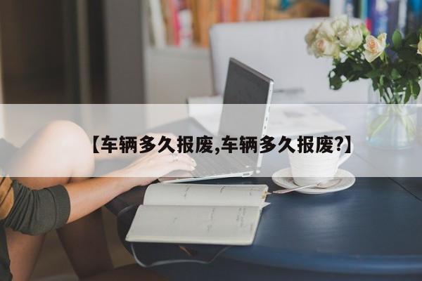 【车辆多久报废,车辆多久报废?】