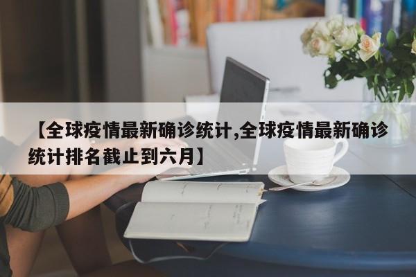 【全球疫情最新确诊统计,全球疫情最新确诊统计排名截止到六月】