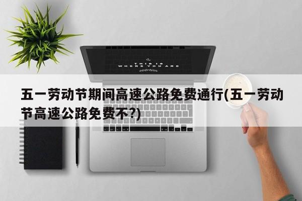 五一劳动节期间高速公路免费通行(五一劳动节高速公路免费不?)
