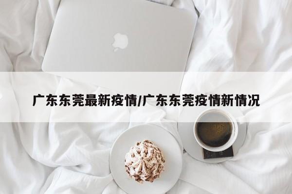 广东东莞最新疫情/广东东莞疫情新情况