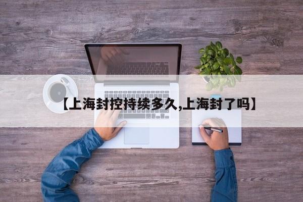 【上海封控持续多久,上海封了吗】