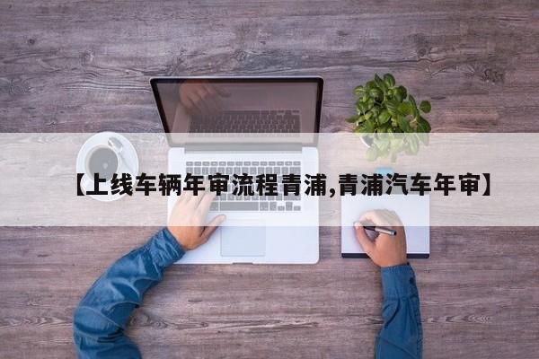 【上线车辆年审流程青浦,青浦汽车年审】