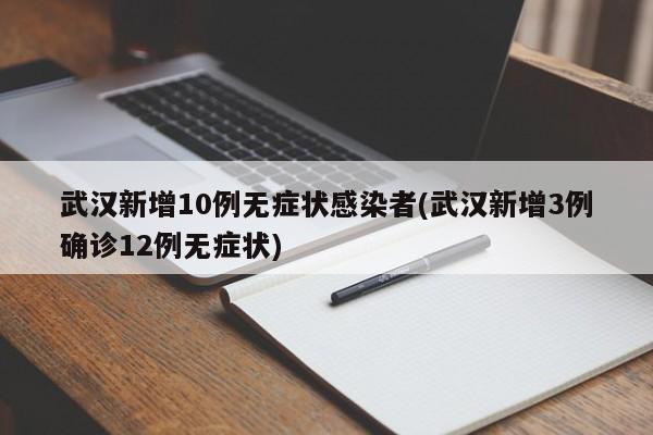 武汉新增10例无症状感染者(武汉新增3例确诊12例无症状)