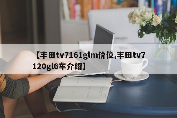 【丰田tv7161glm价位,丰田tv7120gl6车介绍】
