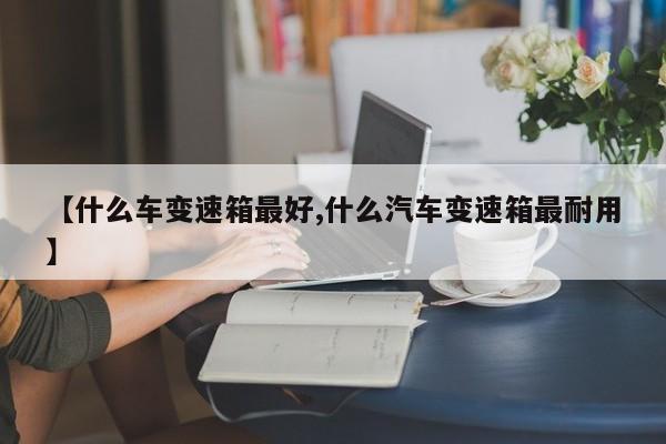 【什么车变速箱最好,什么汽车变速箱最耐用】