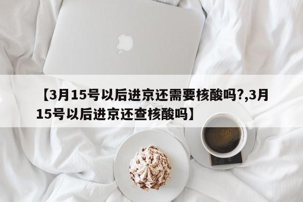 【3月15号以后进京还需要核酸吗?,3月15号以后进京还查核酸吗】