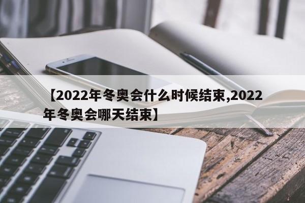 【2022年冬奥会什么时候结束,2022年冬奥会哪天结束】