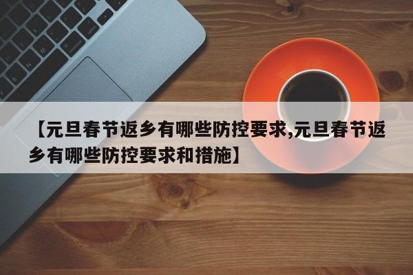 【元旦春节返乡有哪些防控要求,元旦春节返乡有哪些防控要求和措施】