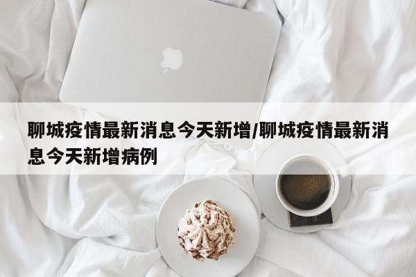 聊城疫情最新消息今天新增/聊城疫情最新消息今天新增病例
