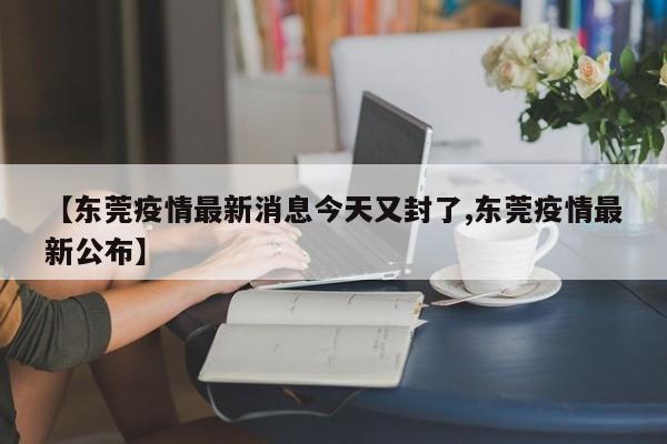 【东莞疫情最新消息今天又封了,东莞疫情最新公布】