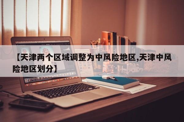 【天津两个区域调整为中风险地区,天津中风险地区划分】