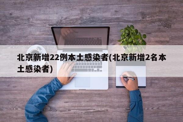 北京新增22例本土感染者(北京新增2名本土感染者)