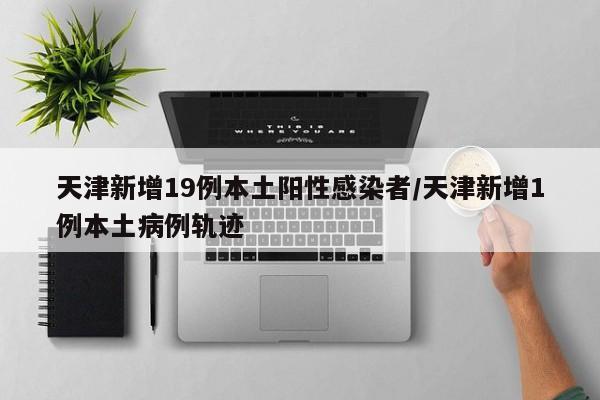 天津新增19例本土阳性感染者/天津新增1例本土病例轨迹