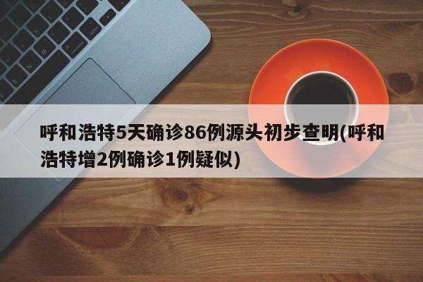 呼和浩特5天确诊86例源头初步查明(呼和浩特增2例确诊1例疑似)
