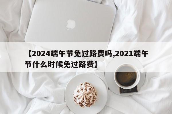 【2024端午节免过路费吗,2021端午节什么时候免过路费】