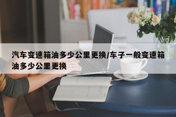 汽车变速箱油多少公里更换/车子一般变速箱油多少公里更换