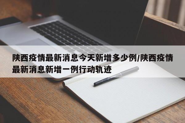 陕西疫情最新消息今天新增多少例/陕西疫情最新消息新增一例行动轨迹