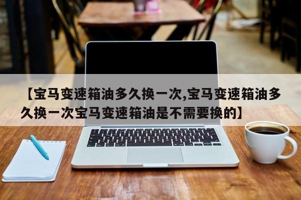 【宝马变速箱油多久换一次,宝马变速箱油多久换一次宝马变速箱油是不需要换的】