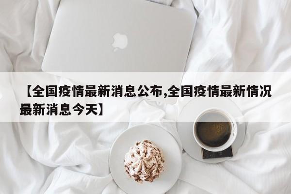 【全国疫情最新消息公布,全国疫情最新情况最新消息今天】