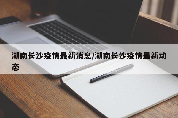 湖南长沙疫情最新消息/湖南长沙疫情最新动态
