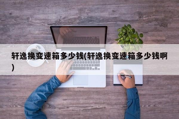 轩逸换变速箱多少钱(轩逸换变速箱多少钱啊)