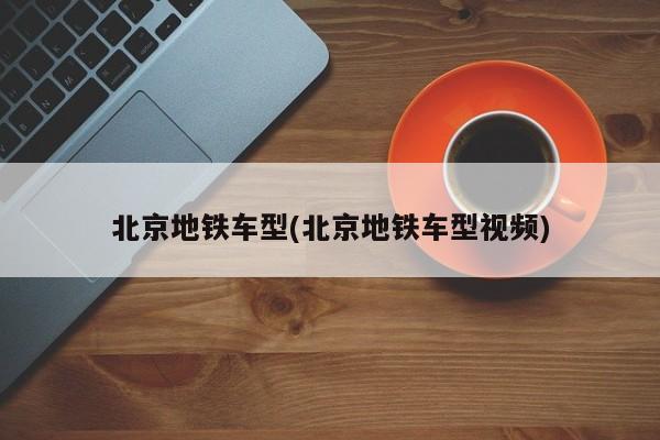 北京地铁车型(北京地铁车型视频)