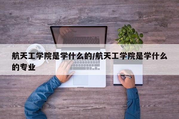 航天工学院是学什么的/航天工学院是学什么的专业