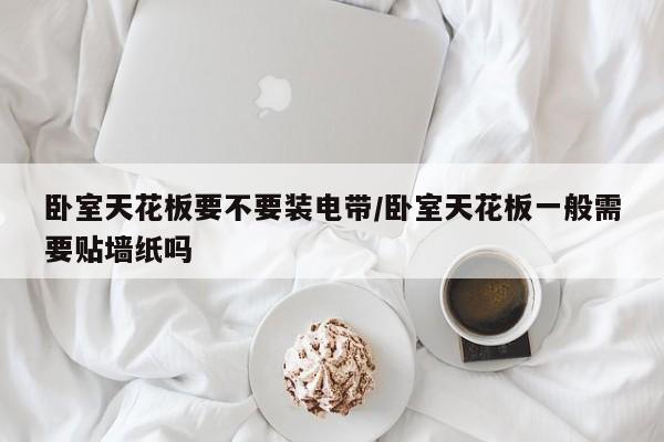卧室天花板要不要装电带/卧室天花板一般需要贴墙纸吗