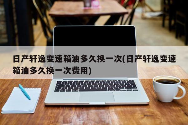 日产轩逸变速箱油多久换一次(日产轩逸变速箱油多久换一次费用)