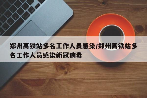 郑州高铁站多名工作人员感染/郑州高铁站多名工作人员感染新冠病毒